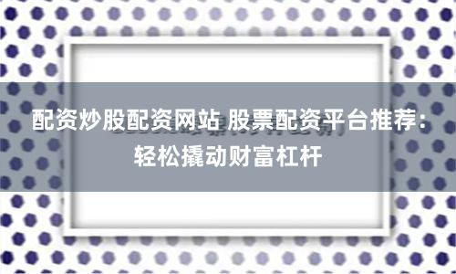 配资炒股配资网站 股票配资平台推荐：轻松撬动财富杠杆