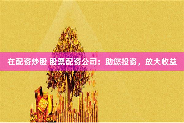 在配资炒股 股票配资公司：助您投资，放大收益