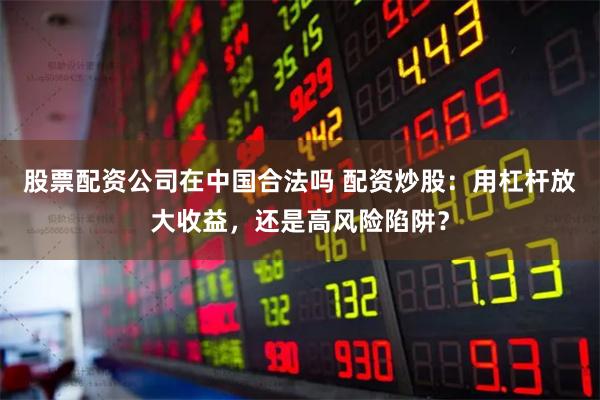 股票配资公司在中国合法吗 配资炒股：用杠杆放大收益，还是高风险陷阱？