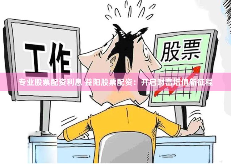 专业股票配资利息 益阳股票配资：开启财富增值新征程