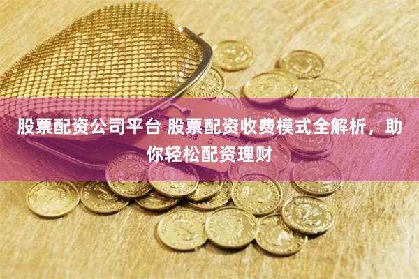 股票配资公司平台 股票配资收费模式全解析，助你轻松配资理财