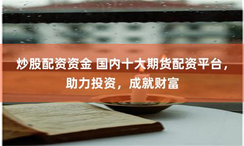 炒股配资资金 国内十大期货配资平台，助力投资，成就财富