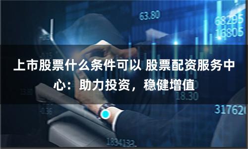 上市股票什么条件可以 股票配资服务中心：助力投资，稳健增值