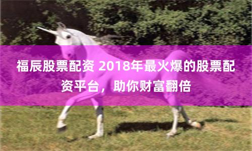 福辰股票配资 2018年最火爆的股票配资平台，助你财富翻倍